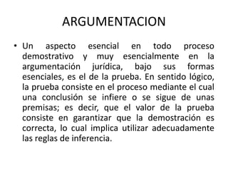 ARGUMENTACION
• Un aspecto esencial en todo proceso
demostrativo y muy esencialmente en la
argumentación jurídica, bajo sus formas
esenciales, es el de la prueba. En sentido lógico,
la prueba consiste en el proceso mediante el cual
una conclusión se infiere o se sigue de unas
premisas; es decir, que el valor de la prueba
consiste en garantizar que la demostración es
correcta, lo cual implica utilizar adecuadamente
las reglas de inferencia.
 