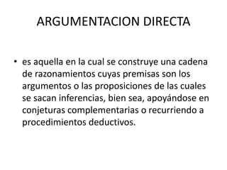 ARGUMENTACION DIRECTA
• es aquella en la cual se construye una cadena
de razonamientos cuyas premisas son los
argumentos o las proposiciones de las cuales
se sacan inferencias, bien sea, apoyándose en
conjeturas complementarias o recurriendo a
procedimientos deductivos.
 