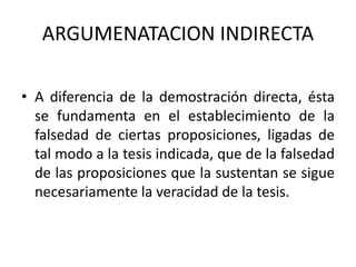 ARGUMENATACION INDIRECTA
• A diferencia de la demostración directa, ésta
se fundamenta en el establecimiento de la
falsedad de ciertas proposiciones, ligadas de
tal modo a la tesis indicada, que de la falsedad
de las proposiciones que la sustentan se sigue
necesariamente la veracidad de la tesis.
 