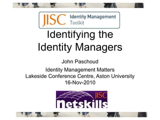 Identifying the
Identity Managers
John Paschoud
Identity Management Matters
Lakeside Conference Centre, Aston University
16-Nov-2010
 