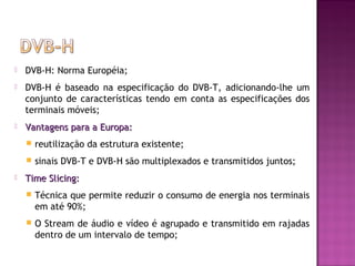 

DVB-H: Norma Européia;



DVB-H é baseado na especificação do DVB-T, adicionando-lhe um
conjunto de características tendo em conta as especificações dos
terminais móveis;



Vantagens para a Europa:





reutilização da estrutura existente;
sinais DVB-T e DVB-H são multiplexados e transmitidos juntos;

Time Slicing:


Técnica que permite reduzir o consumo de energia nos terminais
em até 90%;



O Stream de áudio e vídeo é agrupado e transmitido em rajadas
dentro de um intervalo de tempo;

 