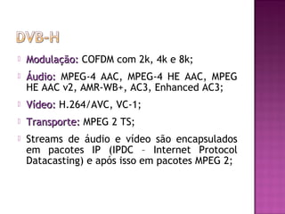 

Modulação: COFDM com 2k, 4k e 8k;



Áudio: MPEG-4 AAC, MPEG-4 HE AAC, MPEG
HE AAC v2, AMR-WB+, AC3, Enhanced AC3;



Vídeo: H.264/AVC, VC-1;



Transporte: MPEG 2 TS;



Streams de áudio e vídeo são encapsulados
em pacotes IP (IPDC – Internet Protocol
Datacasting) e após isso em pacotes MPEG 2;

 