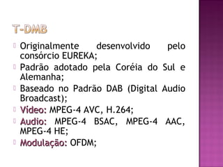 






Originalmente
desenvolvido
pelo
consórcio EUREKA;
Padrão adotado pela Coréia do Sul e
Alemanha;
Baseado no Padrão DAB (Digital Audio
Broadcast);
Vídeo: MPEG-4 AVC, H.264;
Audio: MPEG-4 BSAC, MPEG-4 AAC,
MPEG-4 HE;
Modulação: OFDM;

 