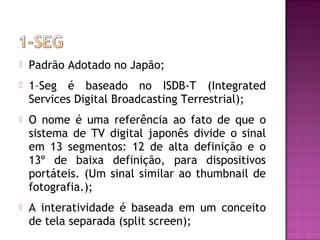 

Padrão Adotado no Japão;



1–Seg é baseado no ISDB-T (Integrated
Services Digital Broadcasting Terrestrial);



O nome é uma referência ao fato de que o
sistema de TV digital japonês divide o sinal
em 13 segmentos: 12 de alta definição e o
13º de baixa definição, para dispositivos
portáteis. (Um sinal similar ao thumbnail de
fotografia.);



A interatividade é baseada em um conceito
de tela separada (split screen);

 