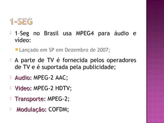 

1–Seg no Brasil usa MPEG4 para áudio e
vídeo:
 Lançado

em SP em Dezembro de 2007;



A parte de TV é fornecida pelos operadores
de TV e é suportada pela publicidade;



Audio: MPEG-2 AAC;



Video: MPEG-2 HDTV;



Transporte: MPEG-2;



Modulação: COFDM;

 