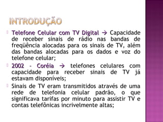





Telefone Celular com TV Digital  Capacidade
de receber sinais de rádio nas bandas de
freqüência alocadas para os sinais de TV, além
das bandas alocadas para os dados e voz do
telefone celular;
2002 – Coréia  telefones celulares com
capacidade para receber sinais de TV já
estavam disponíveis;
Sinais de TV eram transmitidos através de uma
rede de telefonia celular padrão, o que
significava tarifas por minuto para assistir TV e
contas telefônicas incrivelmente altas;

 
