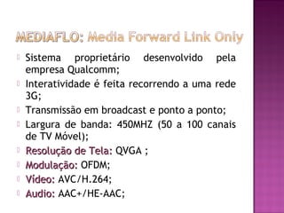 









Sistema proprietário desenvolvido pela
empresa Qualcomm;
Interatividade é feita recorrendo a uma rede
3G;
Transmissão em broadcast e ponto a ponto;
Largura de banda: 450MHZ (50 a 100 canais
de TV Móvel);
Resolução de Tela: QVGA ;
Modulação: OFDM;
Vídeo: AVC/H.264;
Audio: AAC+/HE-AAC;

 