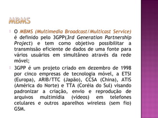 



O MBMS (Multimedia Broadcast/Multicast Service)
é definido pelo 3GPP(3rd Generation Partnership
Project) e tem como objetivo possibilitar a
transmissão eficiente de dados de uma fonte para
vários usuários em simultâneo através da rede
móvel;
3GPP é um projeto criado em dezembro de 1998
por cinco empresas de tecnologia móvel, a ETSI
(Europa), ARIB/TTC (Japão), CCSA (China), ATIS
(América do Norte) e TTA (Coréia do Sul) visando
padronizar a criação, envio e reprodução de
arquivos multimídia (vídeos) em telefones
celulares e outros aparelhos wireless (sem fio)
GSM.

 
