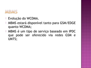 




Evolução do WCDMA.
MBMS estará disponível tanto para GSM/EDGE
quanto WCDMA;
MBMS é um tipo de serviço baseado em IPDC
que pode ser oferecido via redes GSM e
UMTS;

 