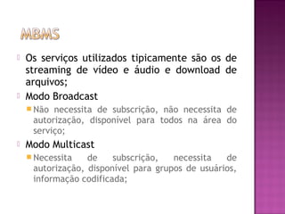 



Os serviços utilizados tipicamente são os de
streaming de vídeo e áudio e download de
arquivos;
Modo Broadcast
 Não

necessita de subscrição, não necessita de
autorização, disponível para todos na área do
serviço;



Modo Multicast
 Necessita

de
subscrição,
necessita
de
autorização, disponível para grupos de usuários,
informação codificada;

 