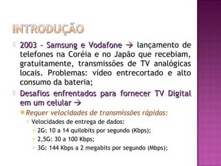



2003 – Samsung e Vodafone  lançamento de
telefones na Coréia e no Japão que recebiam,
gratuitamente, transmissões de TV analógicas
locais. Problemas: vídeo entrecortado e alto
consumo da bateria;
Desafios enfrentados para fornecer TV Digital
em um celular 
 Requer


velocidades de transmissões rápidas:

Velocidades de entrega de dados:
 2G: 10 a 14 quilobits por segundo (Kbps);
 2,5G: 30 a 100 Kbps;
 3G: 144 Kbps a 2 megabits por segundo (Mbps);

 