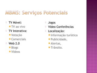 





TV Móvel:
 TV ao vivo
TV Interativa:
 Votação
 Comerciais
Web 2.0
 Blogs
 Vídeos





Jogos
Vídeo Conferências
Localização:
 Informação turística
 Publicidade,
 Alertas,
 Trânsito.

 
