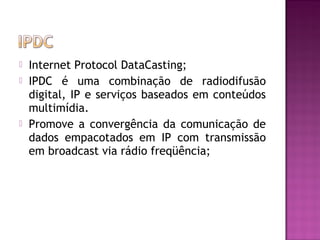 




Internet Protocol DataCasting;
IPDC é uma combinação de radiodifusão
digital, IP e serviços baseados em conteúdos
multimídia.
Promove a convergência da comunicação de
dados empacotados em IP com transmissão
em broadcast via rádio freqüência;

 
