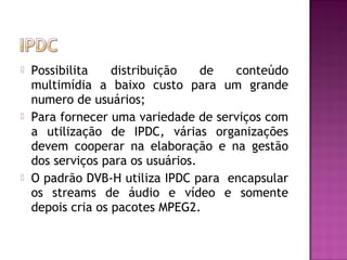 





Possibilita
distribuição
de
conteúdo
multimídia a baixo custo para um grande
numero de usuários;
Para fornecer uma variedade de serviços com
a utilização de IPDC, várias organizações
devem cooperar na elaboração e na gestão
dos serviços para os usuários.
O padrão DVB-H utiliza IPDC para encapsular
os streams de áudio e vídeo e somente
depois cria os pacotes MPEG2.

 