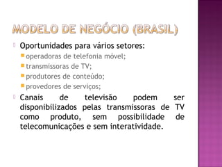 

Oportunidades para vários setores:
 operadoras

de telefonia móvel;
 transmissoras de TV;
 produtores de conteúdo;
 provedores de serviços;


Canais
de
televisão
podem
ser
disponibilizados pelas transmissoras de TV
como produto, sem possibilidade de
telecomunicações e sem interatividade.

 