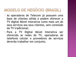



As operadoras de Telecom já possuem uma
base de clientes sólida e podem oferecer a
TV digital Móvel Interativa como mais um de
seus serviços aos seus clientes, sem conteúdo
da TV tradicional;
Para a TV Digital Móvel Interativa ser
oferecida as redes de TV, operadoras de
telefonia celular e provedores de serviços
deverão trabalhar em conjunto.

 