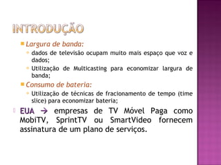  Largura




de banda:

dados de televisão ocupam muito mais espaço que voz e
dados;
Utilização de Multicasting para economizar largura de
banda;

 Consumo




de bateria:

Utilização de técnicas de fracionamento de tempo (time
slice) para economizar bateria;

EUA  empresas de TV Móvel Paga como
MobiTV, SprintTV ou SmartVideo fornecem
assinatura de um plano de serviços.

 