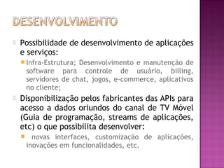 

Possibilidade de desenvolvimento de aplicações
e serviços:
 Infra-Estrutura;

Desenvolvimento e manutenção de
software para controle de usuário, billing,
servidores de chat, jogos, e-commerce, aplicativos
no cliente;



Disponibilização pelos fabricantes das APIs para
acesso a dados oriundos do canal de TV Móvel
(Guia de programação, streams de aplicações,
etc) o que possibilita desenvolver:


novas interfaces, customização de aplicações,
inovações em funcionalidades, etc.

 