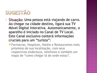 

Situação: Uma pessoa está viajando de carro.
Ao chegar na cidade destino, ligará sua TV
Móvel Digital Interativa. Automaticamente, o
aparelho é iniciado no Canal de TV Local.
Este Canal exclusivo conterá informações
cruciais para um “turista”:
 Farmácias,

Hospitais, Hotéis e Restaurantes mais
próximos de sua localização, com seus
respectivos endereços, telefones e também um
mapa de “como chegar lá de onde estou”.

 