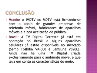 



Mundo: A IMDTV ou MDTV está firmando-se
com o apoio de grandes empresas de
telefonia móvel, fabricantes de aparelhos
móveis e a boa aceitação do público.
Brasil: A TV Digital Terreste já está em
operação no Brasil e alguns aparelhos
celulares já estão disponíveis no mercado
(Semp Toshiba VK-500 e Samsung V820L).
Ainda não há uma TV Digital criada
exclusivamente para o ambiente móvel e que
leva em conta as características do meio.

 