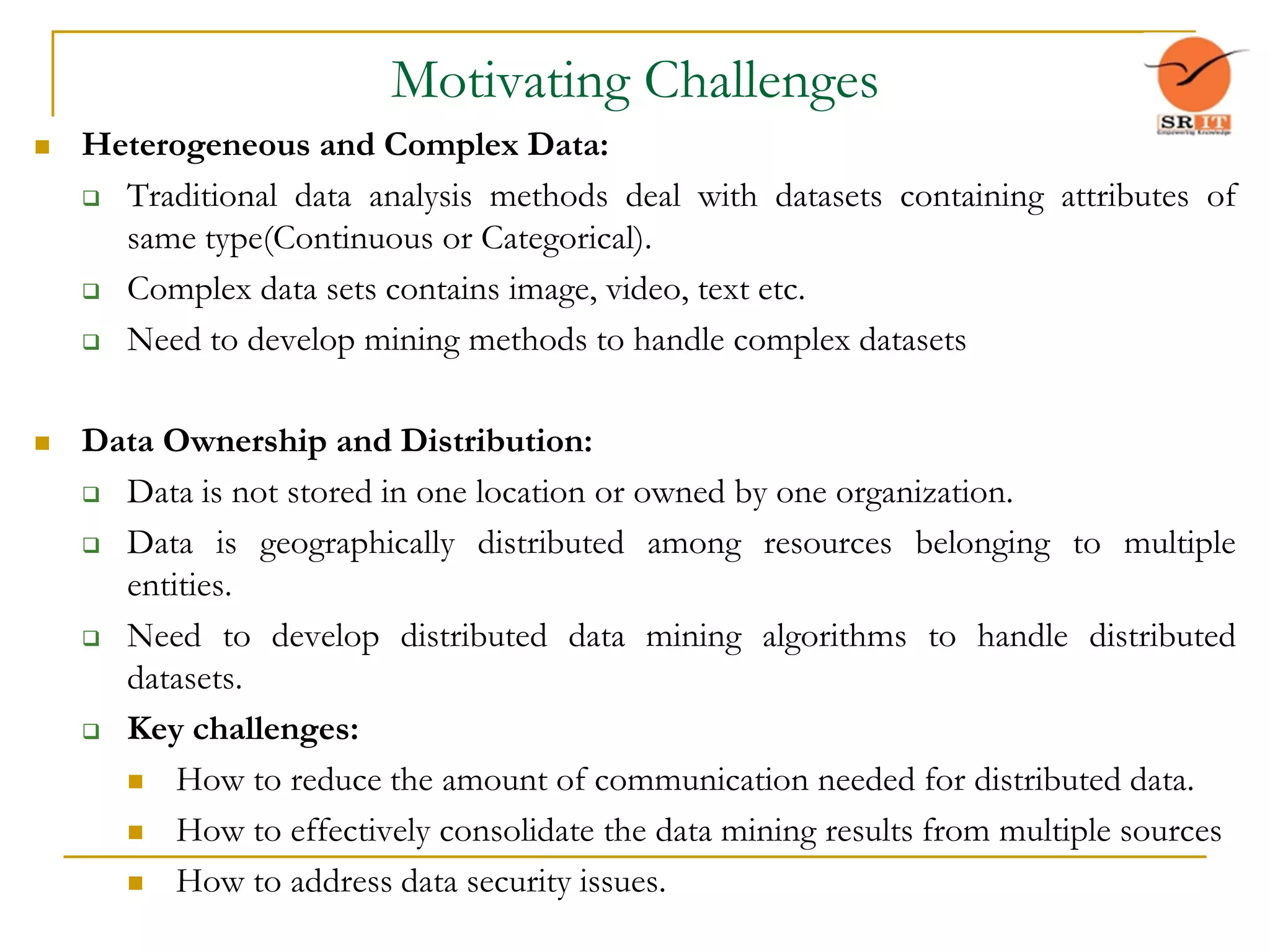 Motivating Challenges
 Heterogeneous and Complex Data:
 Traditional data analysis methods deal with datasets containing attributes of
same type(Continuous or Categorical).
 Complex data sets contains image, video, text etc.
 Need to develop mining methods to handle complex datasets
 Data Ownership and Distribution:
 Data is not stored in one location or owned by one organization.
 Data is geographically distributed among resources belonging to multiple
entities.
 Need to develop distributed data mining algorithms to handle distributed
datasets.
 Key challenges:
 How to reduce the amount of communication needed for distributed data.
 How to effectively consolidate the data mining results from multiple sources
 How to address data security issues.
 