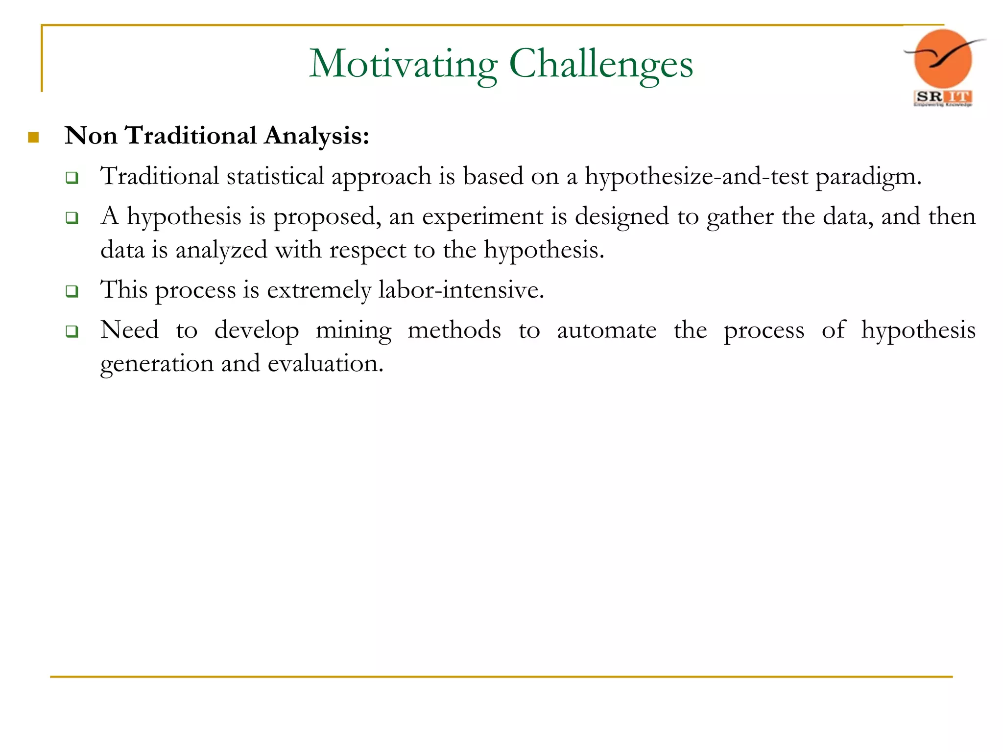 Motivating Challenges
 Non Traditional Analysis:
 Traditional statistical approach is based on a hypothesize-and-test paradigm.
 A hypothesis is proposed, an experiment is designed to gather the data, and then
data is analyzed with respect to the hypothesis.
 This process is extremely labor-intensive.
 Need to develop mining methods to automate the process of hypothesis
generation and evaluation.
 