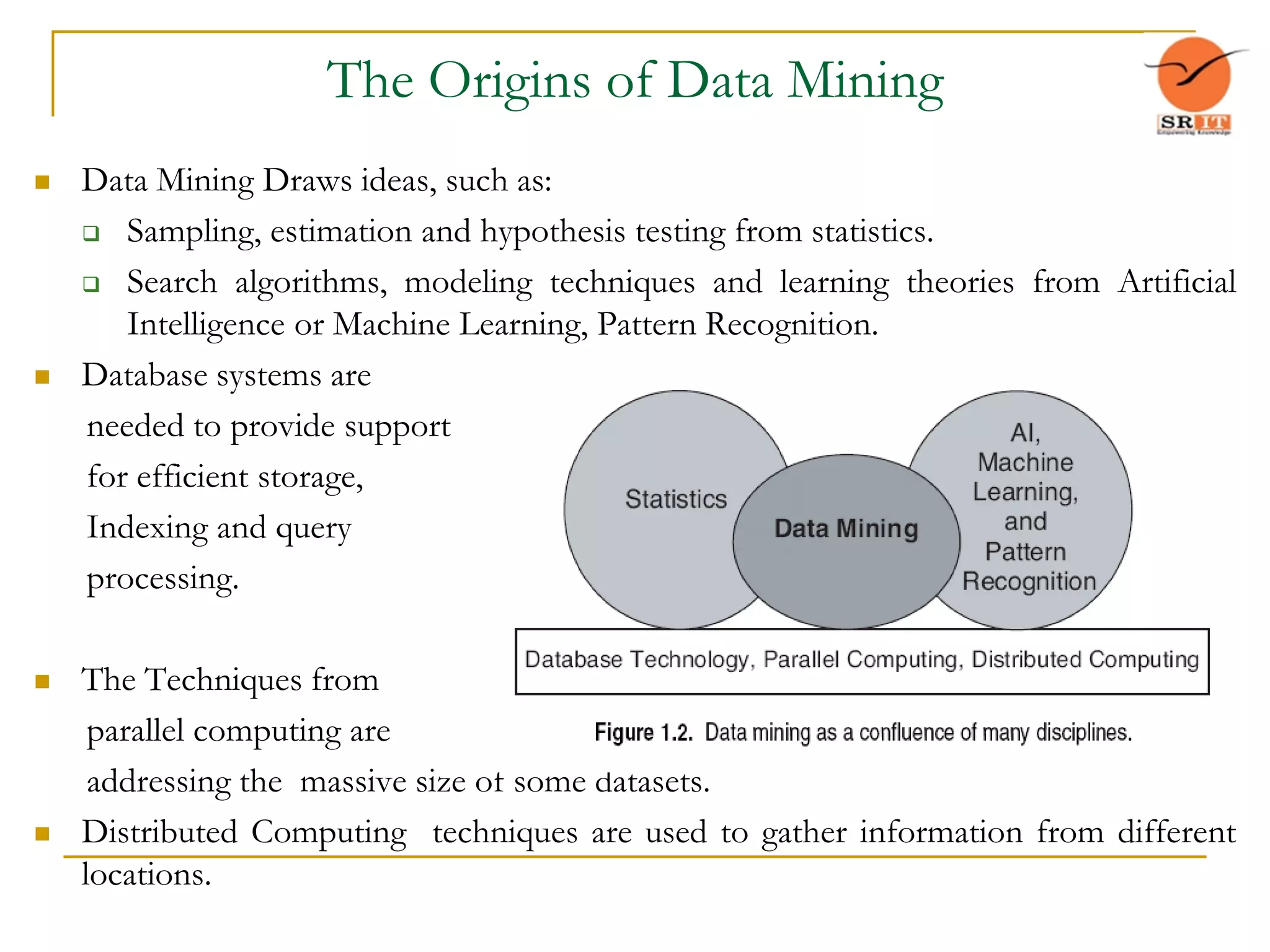 The Origins of Data Mining
 Data Mining Draws ideas, such as:
 Sampling, estimation and hypothesis testing from statistics.
 Search algorithms, modeling techniques and learning theories from Artificial
Intelligence or Machine Learning, Pattern Recognition.
 Database systems are
needed to provide support
for efficient storage,
Indexing and query
processing.
 The Techniques from
parallel computing are
addressing the massive size of some datasets.
 Distributed Computing techniques are used to gather information from different
locations.
 