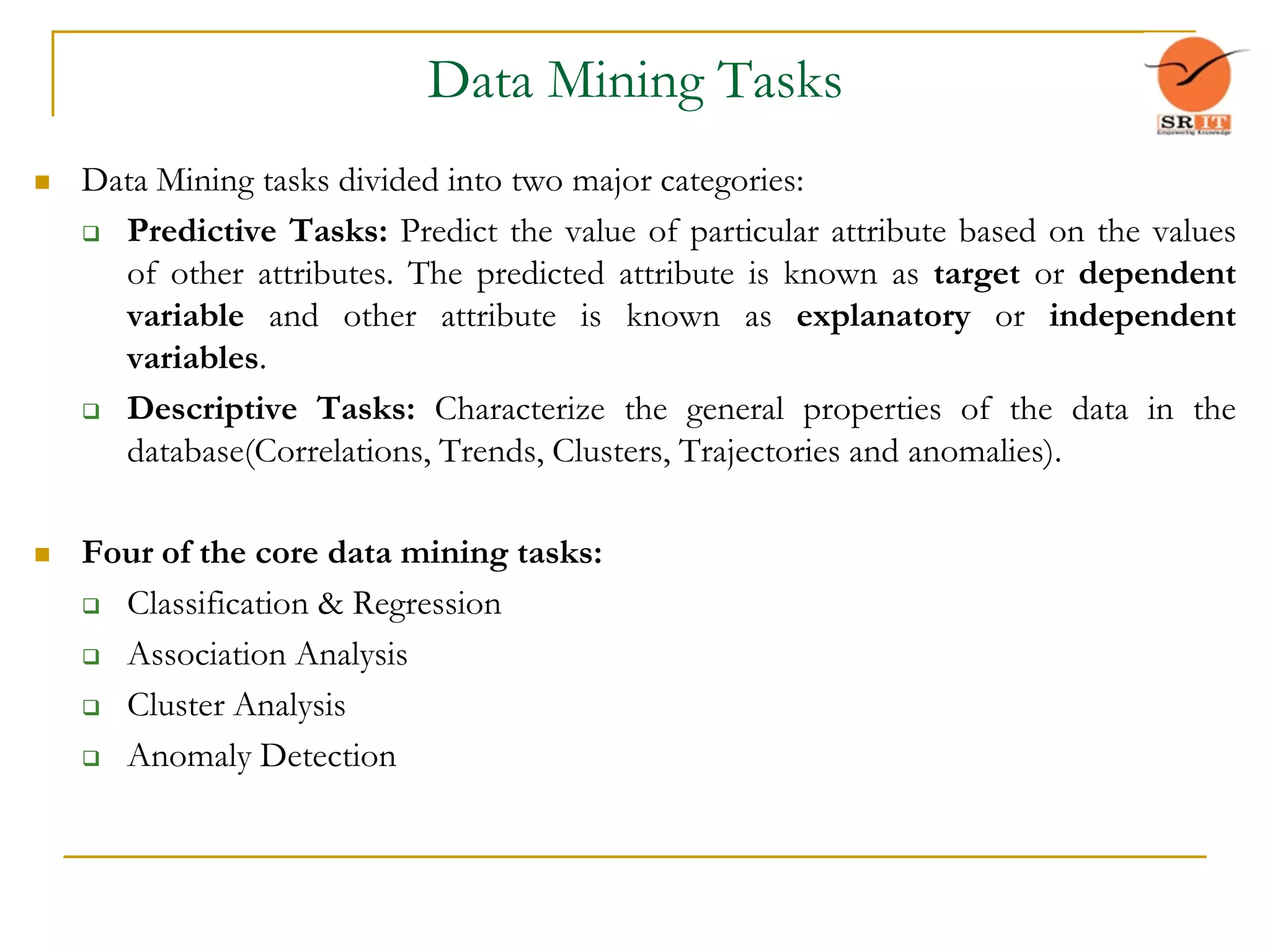 Data Mining Tasks
 Data Mining tasks divided into two major categories:
 Predictive Tasks: Predict the value of particular attribute based on the values
of other attributes. The predicted attribute is known as target or dependent
variable and other attribute is known as explanatory or independent
variables.
 Descriptive Tasks: Characterize the general properties of the data in the
database(Correlations, Trends, Clusters, Trajectories and anomalies).
 Four of the core data mining tasks:
 Classification & Regression
 Association Analysis
 Cluster Analysis
 Anomaly Detection
 