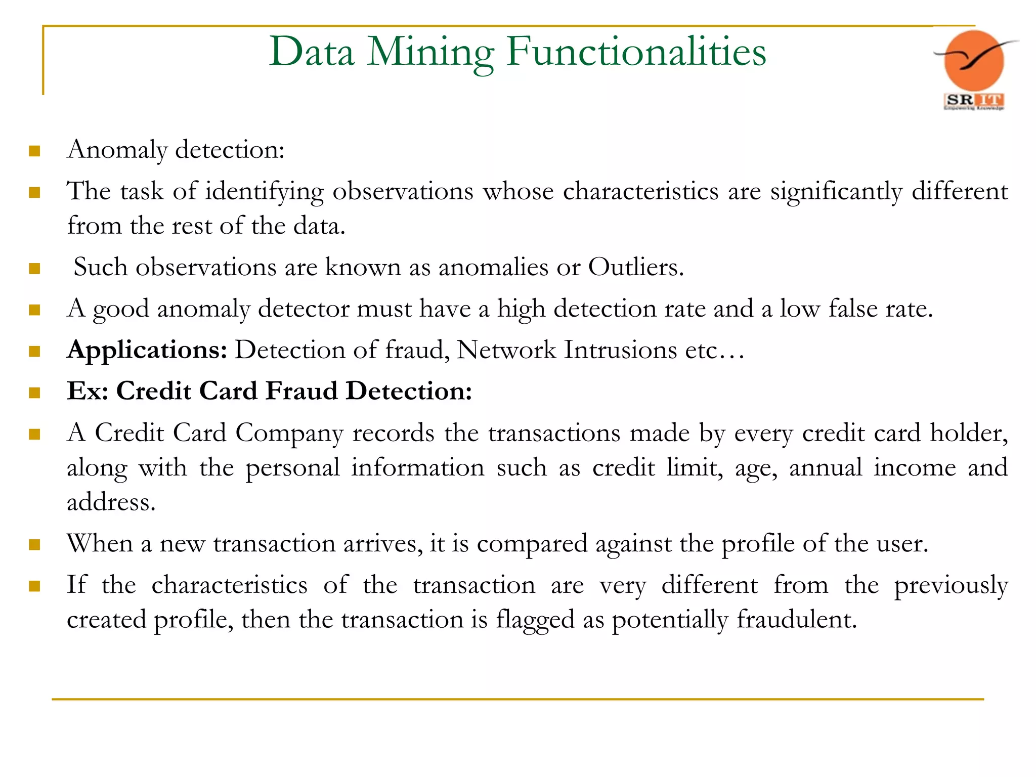 Data Mining Functionalities
 Anomaly detection:
 The task of identifying observations whose characteristics are significantly different
from the rest of the data.
 Such observations are known as anomalies or Outliers.
 A good anomaly detector must have a high detection rate and a low false rate.
 Applications: Detection of fraud, Network Intrusions etc…
 Ex: Credit Card Fraud Detection:
 A Credit Card Company records the transactions made by every credit card holder,
along with the personal information such as credit limit, age, annual income and
address.
 When a new transaction arrives, it is compared against the profile of the user.
 If the characteristics of the transaction are very different from the previously
created profile, then the transaction is flagged as potentially fraudulent.
 