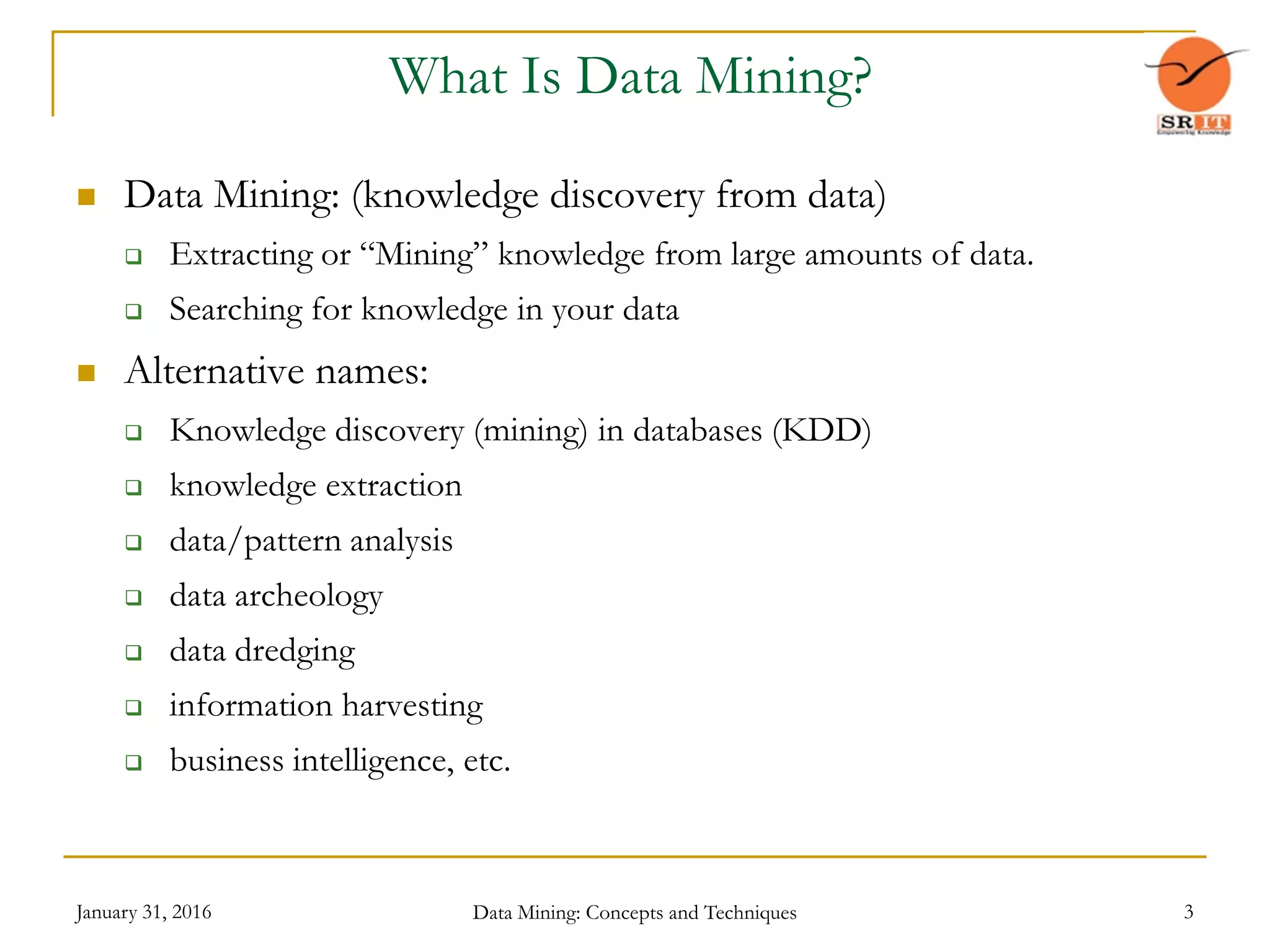 January 31, 2016 Data Mining: Concepts and Techniques 3
What Is Data Mining?
 Data Mining: (knowledge discovery from data)
 Extracting or “Mining” knowledge from large amounts of data.
 Searching for knowledge in your data
 Alternative names:
 Knowledge discovery (mining) in databases (KDD)
 knowledge extraction
 data/pattern analysis
 data archeology
 data dredging
 information harvesting
 business intelligence, etc.
 