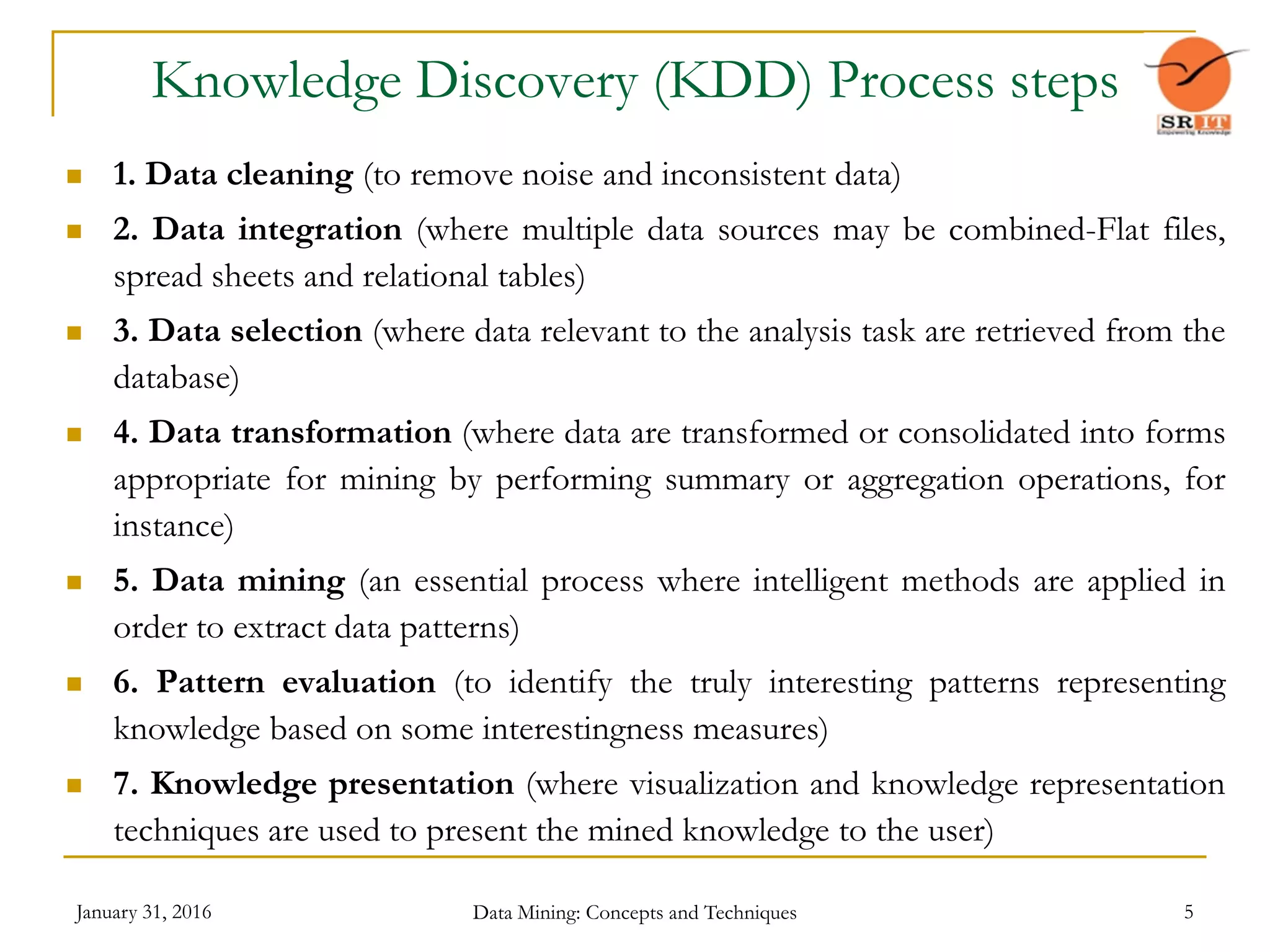 January 31, 2016 Data Mining: Concepts and Techniques 5
Knowledge Discovery (KDD) Process steps
 1. Data cleaning (to remove noise and inconsistent data)
 2. Data integration (where multiple data sources may be combined-Flat files,
spread sheets and relational tables)
 3. Data selection (where data relevant to the analysis task are retrieved from the
database)
 4. Data transformation (where data are transformed or consolidated into forms
appropriate for mining by performing summary or aggregation operations, for
instance)
 5. Data mining (an essential process where intelligent methods are applied in
order to extract data patterns)
 6. Pattern evaluation (to identify the truly interesting patterns representing
knowledge based on some interestingness measures)
 7. Knowledge presentation (where visualization and knowledge representation
techniques are used to present the mined knowledge to the user)
 
