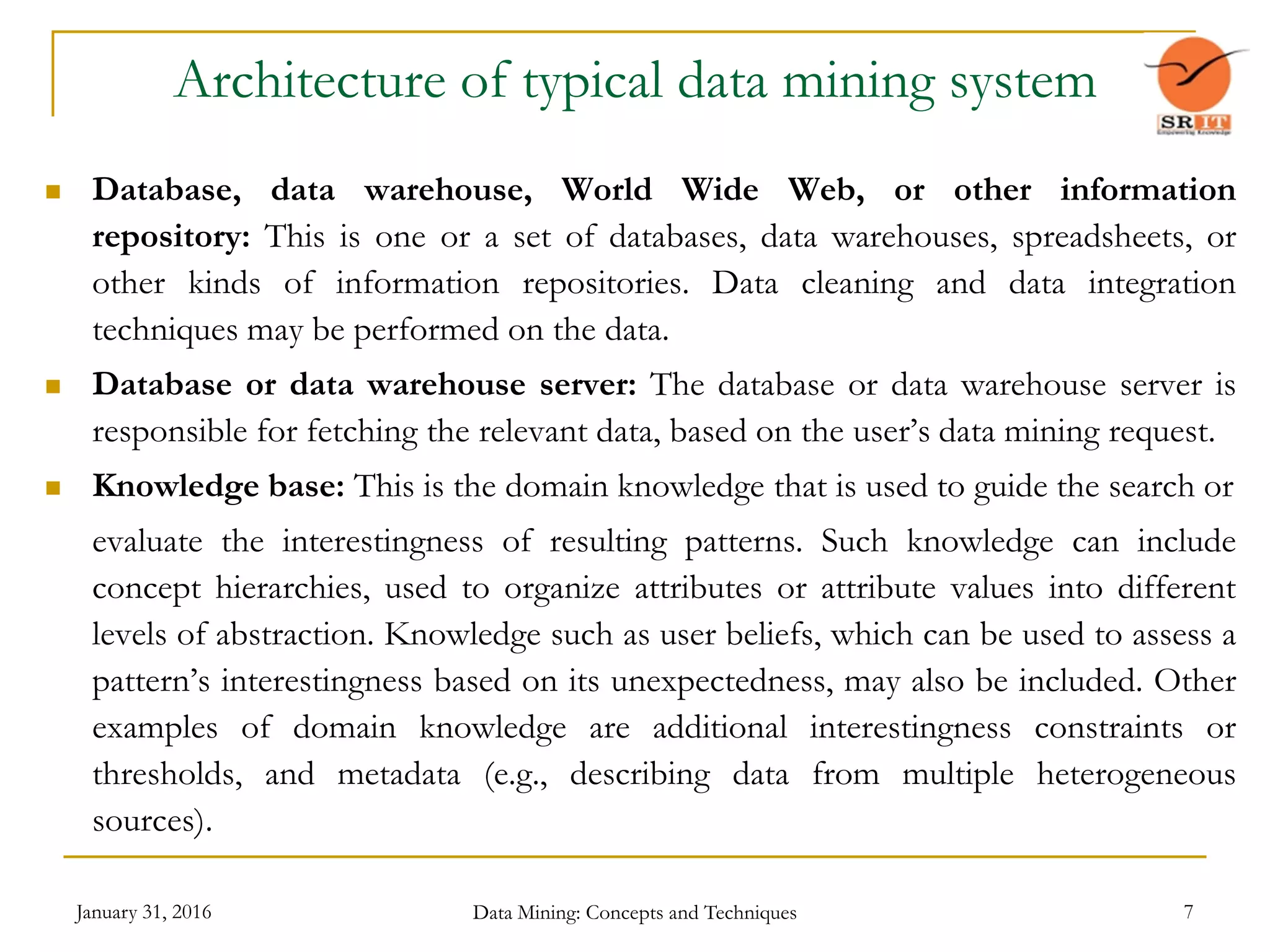 January 31, 2016 Data Mining: Concepts and Techniques 7
Architecture of typical data mining system
 Database, data warehouse, World Wide Web, or other information
repository: This is one or a set of databases, data warehouses, spreadsheets, or
other kinds of information repositories. Data cleaning and data integration
techniques may be performed on the data.
 Database or data warehouse server: The database or data warehouse server is
responsible for fetching the relevant data, based on the user’s data mining request.
 Knowledge base: This is the domain knowledge that is used to guide the search or
evaluate the interestingness of resulting patterns. Such knowledge can include
concept hierarchies, used to organize attributes or attribute values into different
levels of abstraction. Knowledge such as user beliefs, which can be used to assess a
pattern’s interestingness based on its unexpectedness, may also be included. Other
examples of domain knowledge are additional interestingness constraints or
thresholds, and metadata (e.g., describing data from multiple heterogeneous
sources).
 
