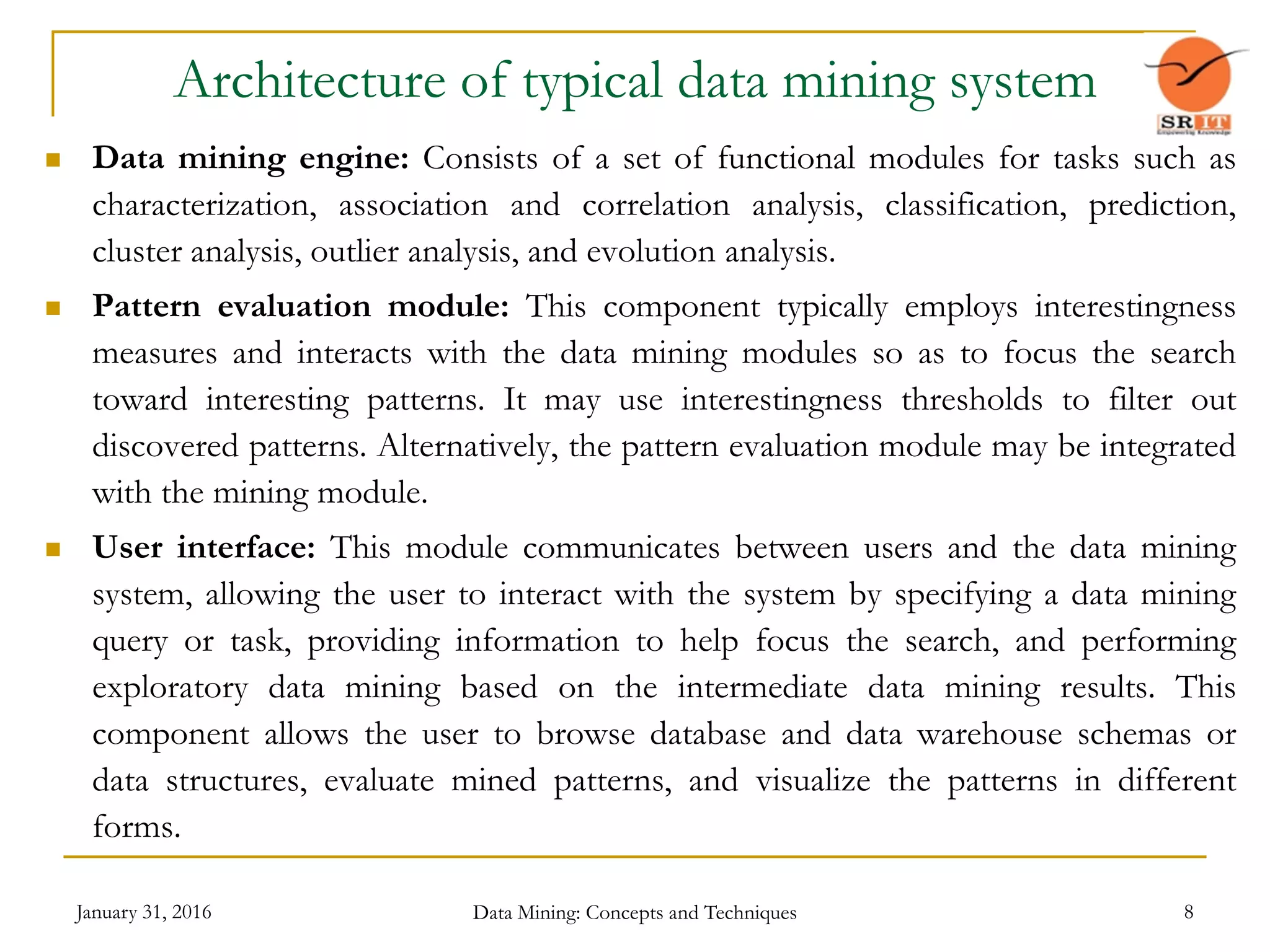January 31, 2016 Data Mining: Concepts and Techniques 8
Architecture of typical data mining system
 Data mining engine: Consists of a set of functional modules for tasks such as
characterization, association and correlation analysis, classification, prediction,
cluster analysis, outlier analysis, and evolution analysis.
 Pattern evaluation module: This component typically employs interestingness
measures and interacts with the data mining modules so as to focus the search
toward interesting patterns. It may use interestingness thresholds to filter out
discovered patterns. Alternatively, the pattern evaluation module may be integrated
with the mining module.
 User interface: This module communicates between users and the data mining
system, allowing the user to interact with the system by specifying a data mining
query or task, providing information to help focus the search, and performing
exploratory data mining based on the intermediate data mining results. This
component allows the user to browse database and data warehouse schemas or
data structures, evaluate mined patterns, and visualize the patterns in different
forms.
 