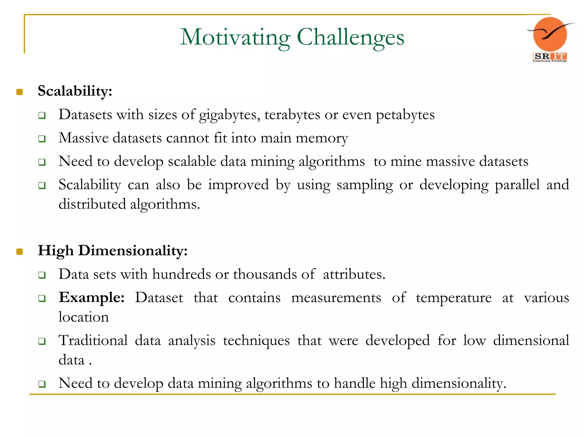Motivating Challenges
 Scalability:
 Datasets with sizes of gigabytes, terabytes or even petabytes
 Massive datasets cannot fit into main memory
 Need to develop scalable data mining algorithms to mine massive datasets
 Scalability can also be improved by using sampling or developing parallel and
distributed algorithms.
 High Dimensionality:
 Data sets with hundreds or thousands of attributes.
 Example: Dataset that contains measurements of temperature at various
location
 Traditional data analysis techniques that were developed for low dimensional
data .
 Need to develop data mining algorithms to handle high dimensionality.
 