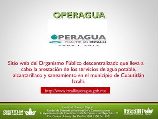 OPERAGUA Sitio web del Organismo Público descentralizado que lleva a cabo la prestación de los servicios de agua potable, alcantarillado y saneamiento en el municipio de Cuautitlán Izcalli. http://www.izcallioperagua.gob.mx 