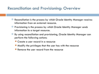 Reconciliation and Provisioning: Overview Reconciliation is the process by which Oracle Identity Manager  receives  information  from  an external resource. Provisioning is the process by which Oracle Identity Manager  sends  information  to  a target resource. By using reconciliation and provisioning, Oracle Identity Manager can perform the following actions: Create a user record in a resource Modify the privileges that the user has with the resource Remove the user record from the resource 