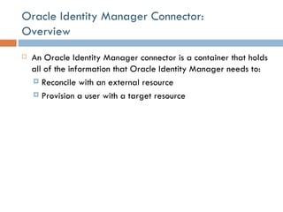 Oracle Identity Manager Connector:  Overview An Oracle Identity Manager connector is a container that holds all of the information that Oracle Identity Manager needs to: Reconcile with an external resource Provision a user with a target resource 