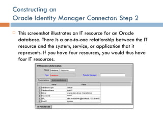 Constructing an  Oracle Identity Manager Connector: Step 2 This screenshot illustrates an IT resource for an Oracle database. There is a one-to-one relationship between the IT resource and the system, service, or application that it represents. If you have four resources, you would thus have four IT resources. 