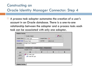 Constructing an  Oracle Identity Manager Connector: Step 4 A process task adapter automates the creation of a user’s account in an Oracle database. There is a one-to-one relationship between the adapter and a process task: each task can be associated with only one adapter. 