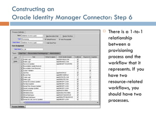 Constructing an  Oracle Identity Manager Connector: Step 6 There is a 1-to-1 relationship between a provisioning process and the workflow that it represents. If you have two resource-related workflows, you should have two processes. 