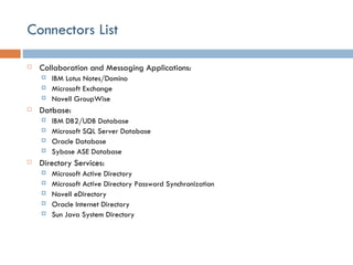 Connectors List Collaboration and Messaging Applications: IBM Lotus Notes/Domino Microsoft Exchange Novell GroupWise Datbase: IBM DB2/UDB Database Microsoft SQL Server Database Oracle Database Sybase ASE Database Directory Services: Microsoft Active Directory Microsoft Active Directory Password Synchronization Novell eDirectory Oracle Internet Directory Sun Java System Directory 