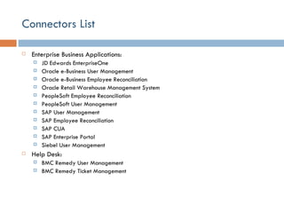 Connectors List Enterprise Business Applications: JD Edwards EnterpriseOne Oracle e-Business User Management Oracle e-Business Employee Reconciliation Oracle Retail Warehouse Management System PeopleSoft Employee Reconciliation PeopleSoft User Management SAP User Management SAP Employee Reconciliation SAP CUA SAP Enterprise Portal Siebel User Management Help Desk: BMC Remedy User Management BMC Remedy Ticket Management 