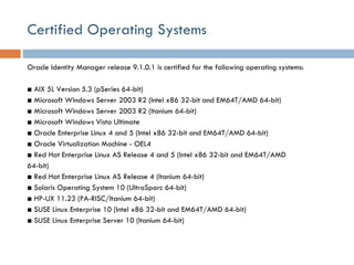 Certified Operating Systems Oracle Identity Manager release 9.1.0.1 is certified for the following operating systems:  ■  AIX 5L Version 5.3 (pSeries 64-bit) ■  Microsoft Windows Server 2003 R2 (Intel x86 32-bit and EM64T/AMD 64-bit) ■  Microsoft Windows Server 2003 R2 (Itanium 64-bit) ■  Microsoft Windows Vista Ultimate ■  Oracle Enterprise Linux 4 and 5 (Intel x86 32-bit and EM64T/AMD 64-bit) ■  Oracle Virtualization Machine - OEL4 ■  Red Hat Enterprise Linux AS Release 4 and 5 (Intel x86 32-bit and EM64T/AMD 64-bit) ■  Red Hat Enterprise Linux AS Release 4 (Itanium 64-bit) ■  Solaris Operating System 10 (UltraSparc 64-bit) ■  HP-UX 11.23 (PA-RISC/Itanium 64-bit) ■  SUSE Linux Enterprise 10 (Intel x86 32-bit and EM64T/AMD 64-bit) ■  SUSE Linux Enterprise Server 10 (Itanium 64-bit) 