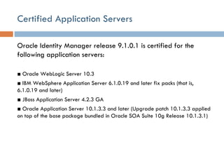 Certified Application Servers Oracle Identity Manager release 9.1.0.1 is certified for the following application servers: ■  Oracle WebLogic Server 10.3 ■  IBM WebSphere Application Server 6.1.0.19 and later fix packs (that is, 6.1.0.19 and later) ■  JBoss Application Server 4.2.3 GA ■  Oracle Application Server 10.1.3.3 and later (Upgrade patch 10.1.3.3 applied on top of the base package bundled in Oracle SOA Suite 10g Release 10.1.3.1) 