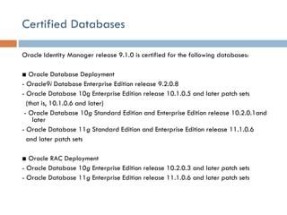Certified Databases Oracle Identity Manager release 9.1.0 is certified for the following databases:   ■  Oracle Database Deployment - Oracle9 i  Database Enterprise Edition release 9.2.0.8 - Oracle Database 10g Enterprise Edition release 10.1.0.5 and later patch sets (that is, 10.1.0.6 and later)   - Oracle Database 10 g  Standard Edition and Enterprise Edition release 10.2.0.1and later - Oracle Database 11 g  Standard Edition and Enterprise Edition release 11.1.0.6 and later patch sets ■  Oracle RAC Deployment - Oracle Database 10 g  Enterprise Edition release 10.2.0.3 and later patch sets - Oracle Database 11 g  Enterprise Edition release 11.1.0.6 and later patch sets 