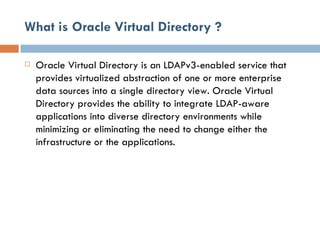 What is Oracle Virtual Directory ? Oracle Virtual Directory is an LDAPv3-enabled service that provides virtualized abstraction of one or more enterprise data sources into a single directory view. Oracle Virtual Directory provides the ability to integrate LDAP-aware applications into diverse directory environments while minimizing or eliminating the need to change either the infrastructure or the applications.  