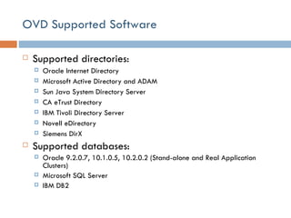 OVD Supported Software Supported directories: Oracle Internet Directory Microsoft Active Directory and ADAM Sun Java System Directory Server CA eTrust Directory IBM Tivoli Directory Server Novell eDirectory Siemens DirX Supported databases: Oracle 9.2.0.7, 10.1.0.5, 10.2.0.2 (Stand-alone and  Real Application Clusters ) Microsoft SQL Server IBM DB2 