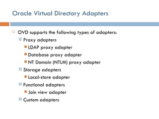 Oracle Virtual Directory Adapters OVD supports the following types of adapters: Proxy adapters LDAP proxy adapter Database proxy adapter NT Domain (NTLM) proxy adapter Storage adapters Local-store adapter Functional adapters Join view adapter Custom adapters 