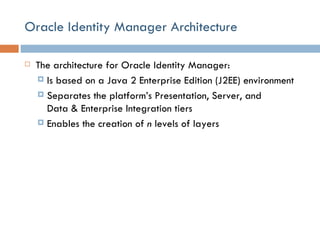 Oracle Identity Manager Architecture The architecture for Oracle Identity Manager: Is based on a Java 2 Enterprise Edition (J2EE) environment Separates the platform’s Presentation, Server, and Data & Enterprise Integration tiers Enables the creation of  n  levels of layers  