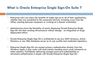 What is Oracle Enterprise Single Sign-On Suite ? Enterprise users can enjoy the benefits of single sign-on to all of their applications, whether they are connected to the corporate network, traveling away from the office, roaming between computers or working at a shared workstation. Administrators have the flexibility of easily deploying Oracle Enterprise Single Sign-On into their existing infrastructure without change - no integration or large deployment effort.  Oracle Enterprise Single Sign-On is architected to use any LDAP directory, Active Directory or any SQL database server as its user profile and credential repository.  Enterprise Single Sign-On can accept primary authentication directly from the Windows logon, it also works with most industry-leading smart cards, biometrics or token solutions. Confidently delivering stronger password authentication or advanced authentication is simple with Oracle Enterprise Single Sign-On. 
